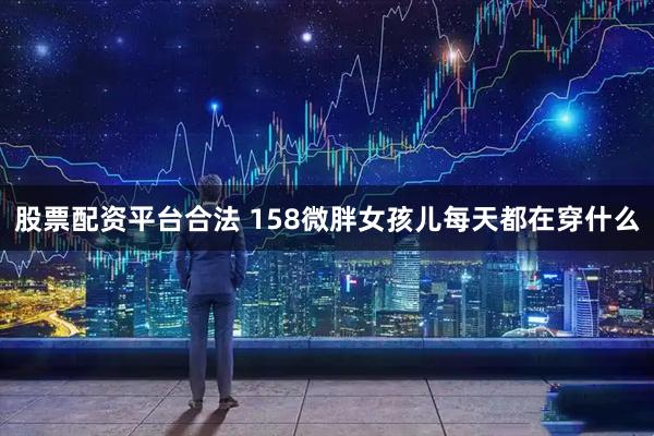 股票配资平台合法 158微胖女孩儿每天都在穿什么