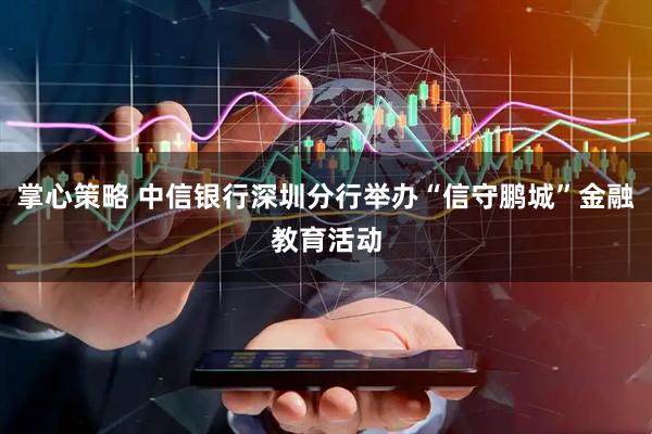 掌心策略 中信银行深圳分行举办“信守鹏城”金融教育活动