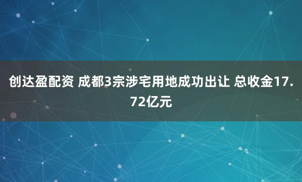 创达盈配资 成都3宗涉宅用地成功出让 总收金17.72亿元