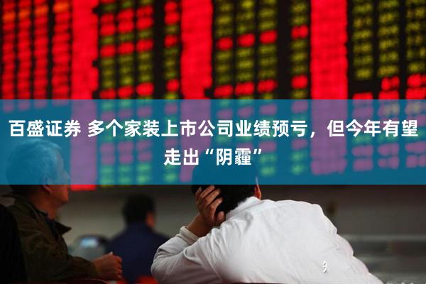 百盛证券 多个家装上市公司业绩预亏，但今年有望走出“阴霾”