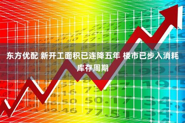 东方优配 新开工面积已连降五年 楼市已步入消耗库存周期