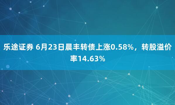 乐途证券 6月23日晨丰转债上涨0.58%，转股溢价率14.63%