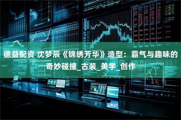 德益配资 沈梦辰《锦绣芳华》造型：霸气与趣味的奇妙碰撞_古装_美学_创作
