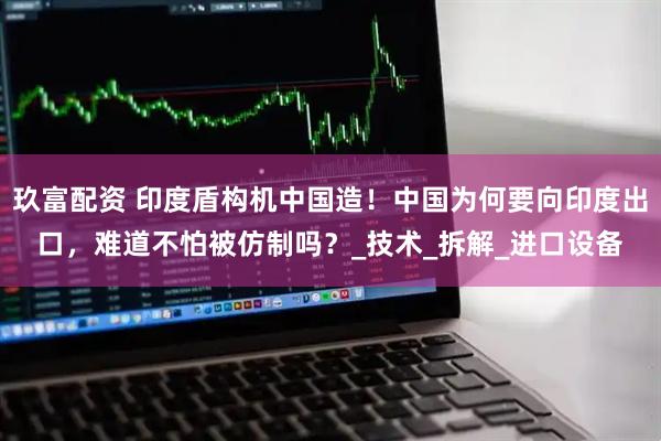 玖富配资 印度盾构机中国造！中国为何要向印度出口，难道不怕被仿制吗？_技术_拆解_进口设备