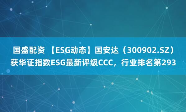 国盛配资 【ESG动态】国安达（300902.SZ）获华证指数ESG最新评级CCC，行业排名第293