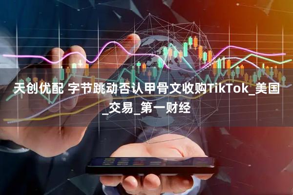 天创优配 字节跳动否认甲骨文收购TikTok_美国_交易_第一财经