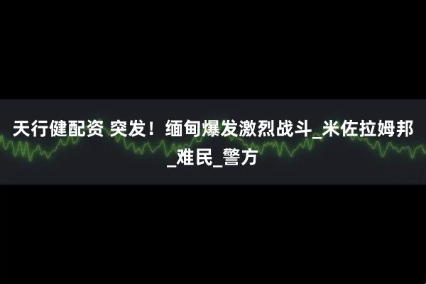 天行健配资 突发！缅甸爆发激烈战斗_米佐拉姆邦_难民_警方