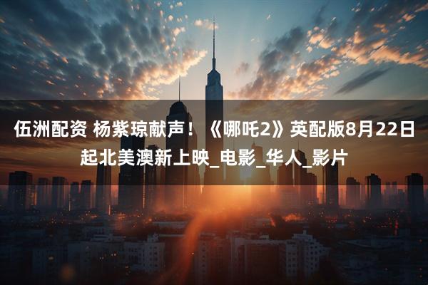 伍洲配资 杨紫琼献声！《哪吒2》英配版8月22日起北美澳新上映_电影_华人_影片