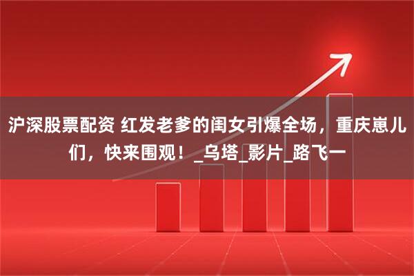 沪深股票配资 红发老爹的闺女引爆全场，重庆崽儿们，快来围观！_乌塔_影片_路飞一