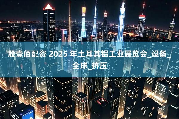 股壹佰配资 2025 年土耳其铝工业展览会_设备_全球_挤压