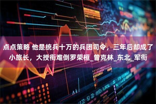 点点策略 他是统兵十万的兵团司令，三年后却成了小旅长，大授衔难倒罗荣桓_曾克林_东北_军衔