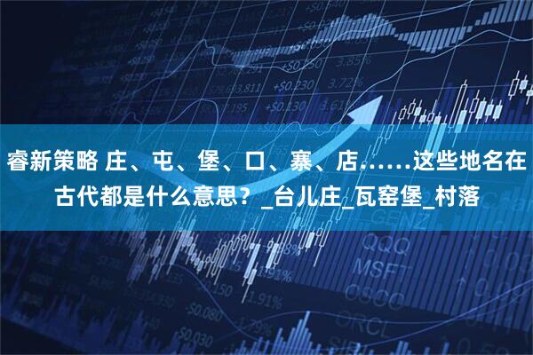 睿新策略 庄、屯、堡、口、寨、店……这些地名在古代都是什么意思？_台儿庄_瓦窑堡_村落