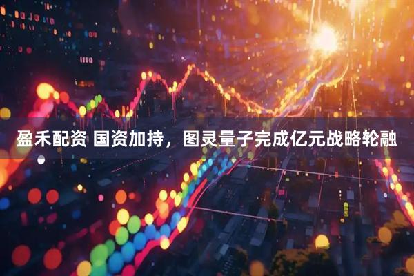 盈禾配资 国资加持，图灵量子完成亿元战略轮融