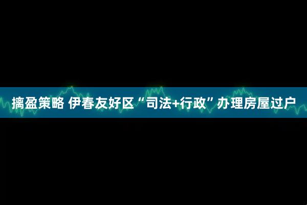 摛盈策略 伊春友好区“司法+行政”办理房屋过户