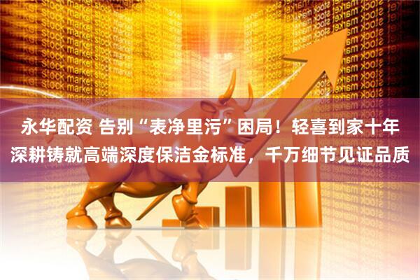 永华配资 告别“表净里污”困局！轻喜到家十年深耕铸就高端深度保洁金标准，千万细节见证品质