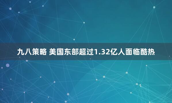 九八策略 美国东部超过1.32亿人面临酷热