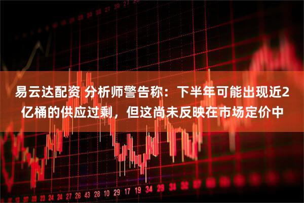 易云达配资 分析师警告称：下半年可能出现近2亿桶的供应过剩，但这尚未反映在市场定价中