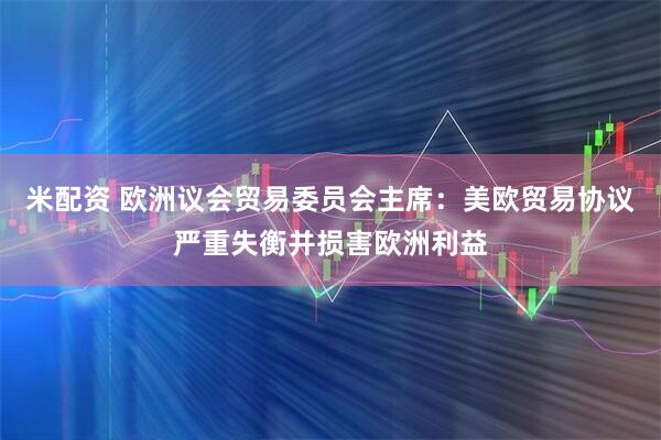 米配资 欧洲议会贸易委员会主席：美欧贸易协议严重失衡并损害欧洲利益