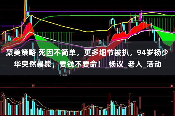 聚美策略 死因不简单，更多细节被扒，94岁杨少华突然暴毙，要钱不要命！_杨议_老人_活动