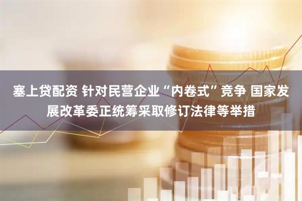 塞上贷配资 针对民营企业“内卷式”竞争 国家发展改革委正统筹采取修订法律等举措
