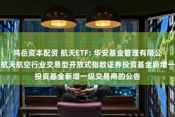 鸿岳资本配资 航天ETF: 华安基金管理有限公司关于华安国证航天航空行业交易型开放式指数证券投资基金新增一级交易商的公告