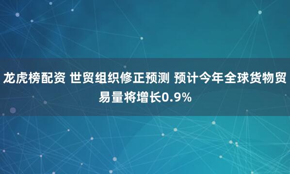 龙虎榜配资 世贸组织修正预测 预计今年全球货物贸易量将增长0.9%