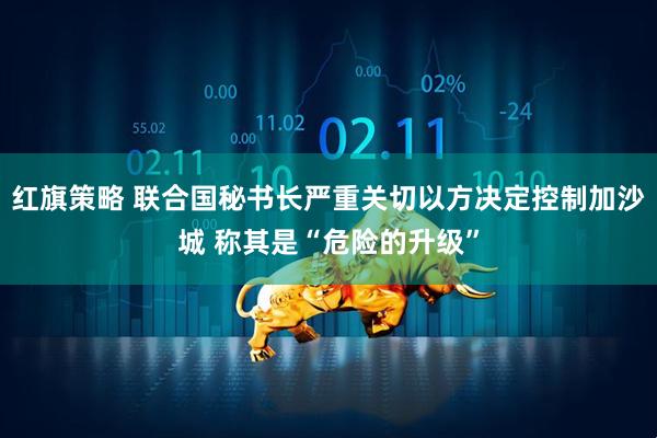 红旗策略 联合国秘书长严重关切以方决定控制加沙城 称其是“危险的升级”