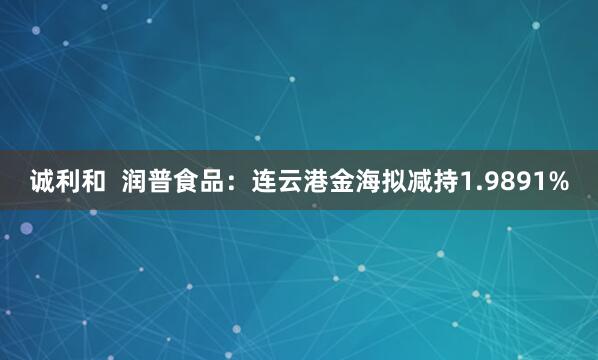 诚利和  润普食品：连云港金海拟减持1.9891%