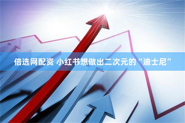 倍选网配资 小红书想做出二次元的“迪士尼”