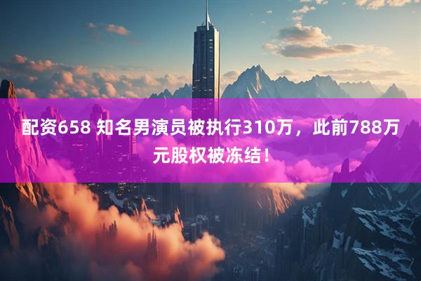 配资658 知名男演员被执行310万，此前788万元股权被冻结！